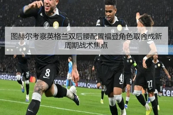图赫尔考察英格兰双后腰配置福登角色取舍成新周期战术焦点 | FIFA World Cup2026
